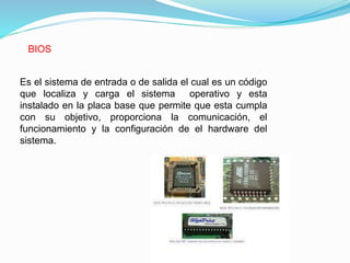 BIOS
Es el sistema de entrada o de salida el cual es un código
que localiza y carga el sistema operativo y esta
instalado en la placa base que permite que esta cumpla
con su objetivo, proporciona la comunicación, el
funcionamiento y la configuración de el hardware del
sistema.
 