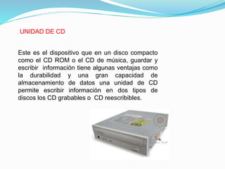 UNIDAD DE CD
Este es el dispositivo que en un disco compacto
como el CD ROM o el CD de música, guardar y
escribir información tiene algunas ventajas como
la durabilidad y una gran capacidad de
almacenamiento de datos una unidad de CD
permite escribir información en dos tipos de
discos los CD grabables o CD reescribibles.
 