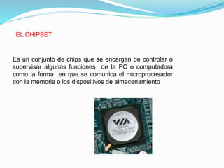 EL CHIPSET
Es un conjunto de chips que se encargan de controlar o
supervisar algunas funciones de la PC o computadora
como la forma en que se comunica el microprocesador
con la memoria o los dispositivos de almacenamiento
 
