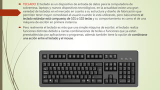  TECLADO: El teclado es un dispositivo de entrada de datos para la computadora de
sobremesa, laptops y nuevos dispositivos tecnológicos, en la actualidad existe una gran
variedad de teclados en el mercado en cuanto a su estructura y diseño de fabricación que
permiten tener mayor comodidad al usuario cuando lo está utilizando, pero básicamente el
teclado estándar está compuesto de 101 o 102 teclas y su comportamiento es como el de una
máquina de escribir en primera instancia.
 Pero realmente el teclado es más que una simple máquina de escribir, el teclado realiza
funciones distintas debido a ciertas combinaciones de teclas o funciones que ya están
preestablecidas por aplicaciones o programas, además también tiene la opción de combinarse
una acción entre el teclado y el mouse.
 