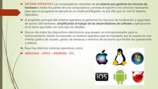  SISTEMA OPERATIVO: Las computadoras necesitan de un sistema que gestione los recursos de
hardware o todos los partes de una computadora y provea el soporte o los servicios necesarios
para que un programa se ejecute en un modo privilegiado, es por ello que se creó el Sistema
Operativo.
 El propósito principal del sistema operativo es gestionar los recursos de localización y seguridad
de acceso del hardware, simplificando el trabajo de los desarrolladores de software y aplicaciones
al no tener que lidiar con este tipo de detalles.
 Hoy en día todos los dispositivos electrónicos que poseen un microprocesador para su
funcionamiento, tienen incorporado un sistema operativo que es manejado por el usuario en una
interfaz gráfica de usuario, gestor de ventanas o entorno de escritorio que facilita las operaciones
a realizar..
 Aquí hay distintos sistemas operativos como:
 WINDOWS - APPLE – ANDROID- ETC..
 