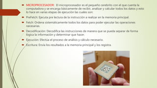  MICROPROCESADOR: El microprocesador es el pequeño cerebrito con el que cuenta la
computadora y se encarga básicamente de recibir, analizar y calcular todos los datos y esto
lo hace en varias etapas de ejecución las cuales son:
 PreFetch: Ejecuta pre lectura de la instrucción a realizar en la memoria principal.
 Fetch: Ordena sistemáticamente todos los datos para poder ejecutar las operaciones
necesarias.
 Decodificación: Decodifica las instrucciones de manera que se pueda separar de forma
lógica la información y determinar que hacer.
 Ejecución: Efectúa el proceso de análisis y cálculo necesario.
 Escritura: Envía los resultados a la memoria principal y los registra.
 