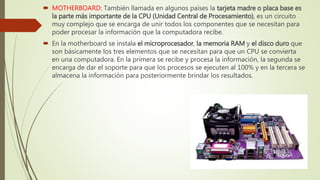 MOTHERBOARD: También llamada en algunos países la tarjeta madre o placa base es
la parte más importante de la CPU (Unidad Central de Procesamiento), es un circuito
muy complejo que se encarga de unir todos los componentes que se necesitan para
poder procesar la información que la computadora recibe.
 En la motherboard se instala el microprocesador, la memoria RAM y el disco duro que
son básicamente los tres elementos que se necesitan para que un CPU se convierta
en una computadora. En la primera se recibe y procesa la información, la segunda se
encarga de dar el soporte para que los procesos se ejecuten al 100% y en la tercera se
almacena la información para posteriormente brindar los resultados.
 