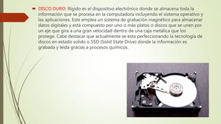  DISCO DURO: Rígido es el dispositivo electrónico donde se almacena toda la
información que se procesa en la computadora incluyendo el sistema operativo y
las aplicaciones. Este emplea un sistema de grabación magnético para almacenar
datos digitales y está compuesto por uno o más platos o discos que se unen por
un eje que gira a una gran velocidad dentro de una caja metálica que los
protege. Cabe destacar que actualmente se esta perfeccionando la tecnología de
discos en estado solido o SSD (Solid State Drive) donde la información es
grabada y leída gracias a procesos químicos.
 