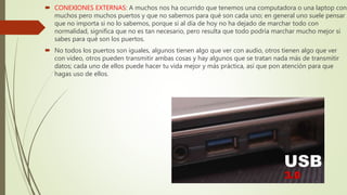  CONEXIONES EXTERNAS: A muchos nos ha ocurrido que tenemos una computadora o una laptop con
muchos pero muchos puertos y que no sabemos para qué son cada uno; en general uno suele pensar
que no importa si no lo sabemos, porque si al día de hoy no ha dejado de marchar todo con
normalidad, significa que no es tan necesario, pero resulta que todo podría marchar mucho mejor si
sabes para qué son los puertos.
 No todos los puertos son iguales, algunos tienen algo que ver con audio, otros tienen algo que ver
con video, otros pueden transmitir ambas cosas y hay algunos que se tratan nada más de transmitir
datos; cada uno de ellos puede hacer tu vida mejor y más práctica, así que pon atención para que
hagas uso de ellos.
 