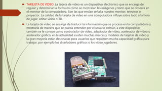  TAREJETA DE VIDEO: La tarjeta de vídeo es un dispositivo electrónico que se encarga de
regular y determinar la forma en cómo se mostraran las imágenes y texto que se observa en
el monitor de la computadora. Son las que envían señal a nuestro monitor, televisor o
proyector. La calidad de la tarjeta de video en una computadora influye sobre todo a la hora
de jugar, editar vídeo o 3D.
 La tarjeta de vídeo se encarga de traducir la información que se procesa en la computadora y
mostrarla de manera que se pueda entender por el usuario común, a este dispositivo
también se le conoce como controlador de vídeo, adaptador de vídeo, acelerador de vídeo o
acelerador gráfico, en la actualidad existen muchas marcas y modelos de tarjetas de vídeo y
la gran mayoría están destinadas para usuarios que requieren mucha capacidad gráfica para
trabajar, por ejemplo los diseñadores gráficos o los vídeo jugadores.
 