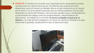  MONITOR: El monitor es una parte muy importante de la computadora aunque
muchas veces no creamos que sea así, recordemos que al igual que otros
dispositivos como el mouse y el teclado, éste es el que interactúa con el usuario
por lo tanto si no se le presta la atención que se merece podemos incluso estar
atentando en contra del bienestar, más aún para aquellos que la computadora es
su herramienta de trabajo como los programadores y desarrolladores de
aplicaciones. La medida de un monitor se toma en pulgadas al igual que un
televisor y se mide de forma diagonal y sin tomar en cuenta el material o la capa
externa de la pantalla, simplemente lo que se denomina tubo.
 