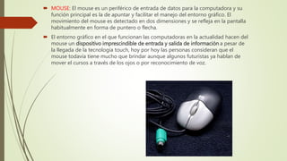  MOUSE: El mouse es un periférico de entrada de datos para la computadora y su
función principal es la de apuntar y facilitar el manejo del entorno gráfico. El
movimiento del mouse es detectado en dos dimensiones y se refleja en la pantalla
habitualmente en forma de puntero o flecha.
 El entorno gráfico en el que funcionan las computadoras en la actualidad hacen del
mouse un dispositivo imprescindible de entrada y salida de información a pesar de
la llegada de la tecnología touch, hoy por hoy las personas consideran que el
mouse todavía tiene mucho que brindar aunque algunos futuristas ya hablan de
mover el cursos a través de los ojos o por reconocimiento de voz.
 