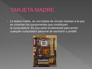  La tarjera madre, es una tarjeta de circuito impreso a la que
se conectan los componentes que constituyen
la computadora. Es una parte fundamental para armar
cualquier computador personal de escritorio o portátil.
 