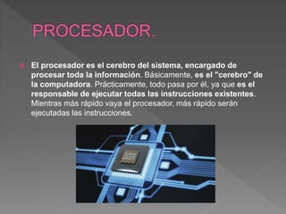  El procesador es el cerebro del sistema, encargado de
procesar toda la información. Básicamente, es el "cerebro" de
la computadora. Prácticamente, todo pasa por él, ya que es el
responsable de ejecutar todas las instrucciones existentes.
Mientras más rápido vaya el procesador, más rápido serán
ejecutadas las instrucciones.
 