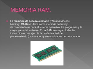 La memoria de acceso aleatorio (Random Access
Memory, RAM) se utiliza como memoria de trabajo
de computadoras para el sistema operativo, los programas y la
mayor parte del software. En la RAM se cargan todas las
instrucciones que ejecuta la unidad central de
procesamiento (procesador) y otras unidades del computador.
 