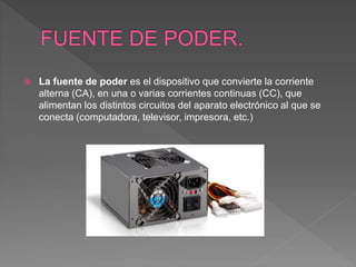  La fuente de poder es el dispositivo que convierte la corriente
alterna (CA), en una o varias corrientes continuas (CC), que
alimentan los distintos circuitos del aparato electrónico al que se
conecta (computadora, televisor, impresora, etc.)
 