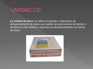  La unidad de disco se refiere al aparato o dispositivo de
almacenamiento de datos que realiza las operaciones de lectura o
escritura en los medios o soportes de almacenamiento con forma
de disco.
 