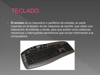  El teclado es un dispositivo o periférico de entrada, en parte
inspirado en el teclado de las máquinas de escribir, que utiliza una
disposición de botones o teclas, para que actúen como palancas
mecánicas o interruptores electrónicos que envían información a la
computadora.
 