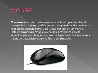  El mouse es un dispositivo apuntador utilizado para facilitar el
manejo de un entorno gráfico en una computadora. Generalmente
está fabricado en plástico, y se utiliza con una de las manos.
Detecta su movimiento relativo en dos dimensiones por la
superficie plana en la que se apoya, reflejándose habitualmente a
través de un puntero, cursor o flecha en el monitor.
 