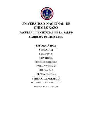 UNIVERSIDAD NACIONAL DE
CHIMBORAZO
FACULTAD DE CIENCIAS DE LA SALUD
CARRERA DE MEDICINA
INFORMÁTICA
SEMESTRE:
PRIMERO “B”
NOMBRES:
MICHELLE ESTRELLA
PAOLA VASCONEZ
VERO ZAPATA
FECHA: 21/10/2016
PERIODO ACADÉMICO:
OCTUBRE 2016 – MARZO 2017
RIOBAMBA – ECUADOR
 