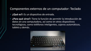 Componentes externos de un computador: Teclado
• ¿Qué es?: Es un dispositivo de entrada.
• ¿Para qué sirve?: Tiene la función de permitir la introducción de
datos en una computadora, así como en otros dispositivos
tecnológicos, como teléfonos inteligentes, cajeros automáticos,
tablets y demás.
 