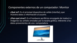 Componentes externos de un computador: Monitor
• ¿Qué es?: Es el principal dispositivo de salida (interfaz), que
muestra datos o información al usuario.
• ¿Para qué sirve?: Es el hardware periférico encargado de traducir a
imágenes las señales enviadas por la tarjeta gráfica, referente a los
datos provenientes de una computadora.
 