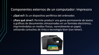 Componentes externos de un computador: Impresora
• ¿Qué es?: Es un dispositivo periférico del ordenador.
• ¿Para qué sirve?: Permite producir una gama permanente de textos
o gráficos de documentos almacenados en un formato electrónico,
imprimiéndolos en medios físicos, normalmente en papel,
utilizando cartuchos de tinta o tecnología láser (con tóner).
 