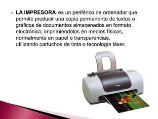    LA IMPRESORA: es un periférico de ordenador que
    permite producir una copia permanente de textos o
    gráficos de documentos almacenados en formato
    electrónico, imprimiéndolos en medios físicos,
    normalmente en papel o transparencias,
    utilizando cartuchos de tinta o tecnología láser.
 