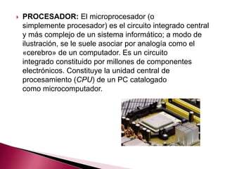    PROCESADOR: El microprocesador (o
    simplemente procesador) es el circuito integrado central
    y más complejo de un sistema informático; a modo de
    ilustración, se le suele asociar por analogía como el
    «cerebro» de un computador. Es un circuito
    integrado constituido por millones de componentes
    electrónicos. Constituye la unidad central de
    procesamiento (CPU) de un PC catalogado
    como microcomputador.
 