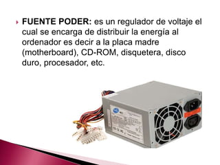    FUENTE PODER: es un regulador de voltaje el
    cual se encarga de distribuir la energía al
    ordenador es decir a la placa madre
    (motherboard), CD-ROM, disquetera, disco
    duro, procesador, etc.
 