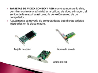    TARJETAS DE VIDEO, SONIDO Y RED: como su nombre lo dice,
    permiten controlar y administrar la calidad de video o imagen, el
    sonido de la maquina asi como la conexión en red de un
    computador.
   Actualmente la mayoría de computadoras trae dichas tarjetas
    integradas en la placa madre.




       Tarjeta de video                     tarjeta de sonido




                                        tarjeta de red
 