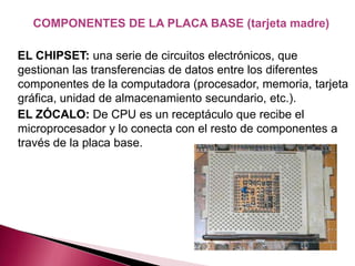 COMPONENTES DE LA PLACA BASE (tarjeta madre)

EL CHIPSET: una serie de circuitos electrónicos, que
gestionan las transferencias de datos entre los diferentes
componentes de la computadora (procesador, memoria, tarjeta
gráfica, unidad de almacenamiento secundario, etc.).
EL ZÓCALO: De CPU es un receptáculo que recibe el
microprocesador y lo conecta con el resto de componentes a
través de la placa base.
 