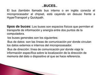 ..BUCES..
El bus (también llamado bus interno o en inglés conecta el
microprocesador al chipset, está cayendo en desuso frente a
HyperTransport y Quickpath.


tipos de buces: Los buses son espacios físicos que permiten el
transporte de información y energía entre dos puntos de la
computadora.
 los buses generales son los siguientes:
 Bus de datos: son las líneas de comunicación por donde circulan
los datos externos e internos del microprocesador.
 Bus de dirección: línea de comunicación por donde viaja la
información específica sobre la localización de la dirección de
memoria del dato o dispositivo al que se hace referencia.
 