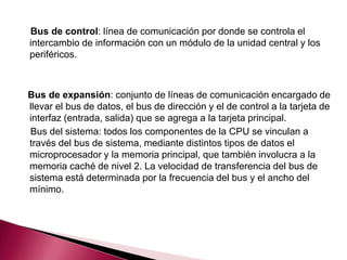 Bus de control: línea de comunicación por donde se controla el
intercambio de información con un módulo de la unidad central y los
periféricos.



Bus de expansión: conjunto de líneas de comunicación encargado de
llevar el bus de datos, el bus de dirección y el de control a la tarjeta de
interfaz (entrada, salida) que se agrega a la tarjeta principal.
Bus del sistema: todos los componentes de la CPU se vinculan a
través del bus de sistema, mediante distintos tipos de datos el
microprocesador y la memoria principal, que también involucra a la
memoria caché de nivel 2. La velocidad de transferencia del bus de
sistema está determinada por la frecuencia del bus y el ancho del
mínimo.
 