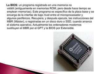 La BIOS: un programa registrado en una memoria no
volátil (antiguamente en memorias ROM, pero desde hace tiempo se
emplean memorias). Este programa es específico de la placa base y se
encarga de la interfaz de bajo nivel entre el microprocesador y
algunos periféricos. Recupera, y después ejecuta, las instrucciones del
MBR (Máster), o registradas en un disco duro o SSD, cuando arranca
el sistema operativo. Actualmente los ordenadores modernos
sustituyen el MBR por el GPT y la BIOS por Extensible.
 