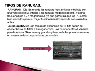 TIPOS DE RANURAS:
 RANURAS XT: Es una de las ranuras más antiguas y trabaja con
 una velocidad muy inferior a las ranuras modernas (8 bits) y a una
 frecuencia de 4,77 megahercios, ya que garantiza que los PC estén
 bien ubicados para su mejor funcionamiento; necesita ser revisados
 antes.
 La ranura ISA: es una ranura de expansión de 16 bits capaz de
 ofrecer hasta 16 MB/s a 8 megahercios. Los componentes diseñados
 para la ranura ISA eran muy grandes y fueron de las primeras ranuras
 en usarse en las computadoras personales



                  RANURAS ISA
 