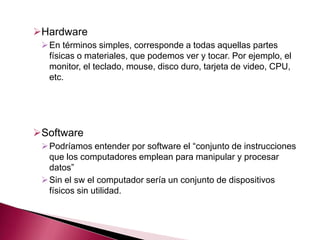 Hardware
  En términos simples, corresponde a todas aquellas partes
   físicas o materiales, que podemos ver y tocar. Por ejemplo, el
   monitor, el teclado, mouse, disco duro, tarjeta de video, CPU,
   etc.




Software
  Podríamos entender por software el “conjunto de instrucciones
   que los computadores emplean para manipular y procesar
   datos”
  Sin el sw el computador sería un conjunto de dispositivos
   físicos sin utilidad.
 
