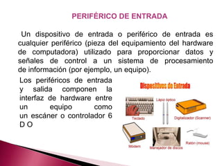 PERIFÉRICO DE ENTRADA

 Un dispositivo de entrada o periférico de entrada es
cualquier periférico (pieza del equipamiento del hardware
de computadora) utilizado para proporcionar datos y
señales de control a un sistema de procesamiento
de información (por ejemplo, un equipo).
Los periféricos de entrada
y salida componen la
interfaz de hardware entre
un        equipo        como
un escáner o controlador 6
DO
 