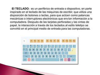 El TECLADO: es un periférico de entrada o dispositivo, en parte
inspirado en el teclado de las máquinas de escribir, que utiliza una
disposición de botones o teclas, para que actúen como palancas
mecánicas o interruptores electrónicos que envían información a la
computadora. Después de las tarjetas perforadas y las cintas de
papel, la interacción a través de los teclados al estilo teletipo se
convirtió en el principal medio de entrada para las computadoras.
 