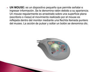    UN MOUSE: es un dispositivo pequeño que permite señalar e
    ingresar información. Se le denomina ratón debido a su apariencia.
    Un mouse regularmente es arrastrado sobre una superficie plana
    (escritorio o mesa) el movimiento realizado por el mouse es
    reflejada dentro del monitor mediante una flechita llamada puntero
    del museo. La acción de pulsar y soltar un botón se denomina clic.
 