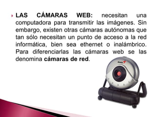    LAS CÁMARAS WEB: necesitan una
    computadora para transmitir las imágenes. Sin
    embargo, existen otras cámaras autónomas que
    tan sólo necesitan un punto de acceso a la red
    informática, bien sea ethernet o inalámbrico.
    Para diferenciarlas las cámaras web se las
    denomina cámaras de red.
 