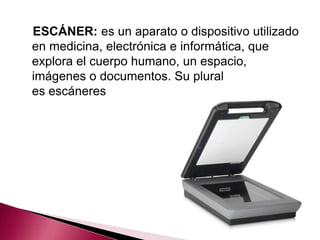 ESCÁNER: es un aparato o dispositivo utilizado
en medicina, electrónica e informática, que
explora el cuerpo humano, un espacio,
imágenes o documentos. Su plural
es escáneres
 