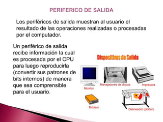Los periféricos de salida muestran al usuario el
 resultado de las operaciones realizadas o procesadas
 por el computador.

Un periférico de salida
recibe información la cual
es procesada por el CPU
para luego reproducirla
(convertir sus patrones de
bits internos) de manera
que sea comprensible
para el usuario.
 
