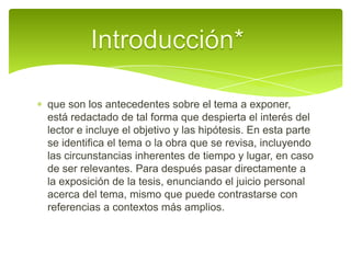 Introducción*  que son los antecedentes sobre el tema a exponer, está redactado de tal forma que despierta el interés del lector e incluye el objetivo y las hipótesis. En esta parte se identifica el tema o la obra que se revisa, incluyendo las circunstancias inherentes de tiempo y lugar, en caso de ser relevantes. Para después pasar directamente a la exposición de la tesis, enunciando el juicio personal acerca del tema, mismo que puede contrastarse con referencias a contextos más amplios.