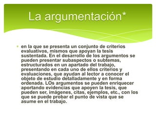 La argumentación*en la que se presenta un conjunto de criterios evaluativos, mismos que apoyan la tesis sustentada. En el desarrollo de los argumentos se pueden presentar subaspectos o subtemas, estructurados en un apartado del trabajo, presentando en cada uno de ellos criterios y evaluaciones, que ayudan al lector a conocer el objeto de estudio detalladamente y en forma ordenada. LOs argumentos se pueden enriquecer aportando evidencias que apoyen la tesis, que pueden ser, imágenes, citas, ejemplos, etc., con los que se puede probar el punto de vista que se asume en el trabajo. 