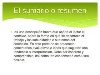  es una descripción breve que aporta al lector el contexto, sobre la forma en que se desarrolla el trabajo y las subunidades o subtemas del contenido. En esta parte no se presentan comentarios evaluativos o ideas que sugieran una tendencia o interpretación. Debe ser concreto y comprensible, así como tan condensado como sea posible.El sumario o resumen