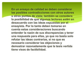 En un ensayo de calidad se deben considerar las posibles contradicciones con otros autores u otros puntos de vista; también se considera la posibilidad de que algunos lectores estén en desacuerdo con las ideas expuestas por el ensayista. Por lo tanto deben tomarse en cuenta estas consideraciones buscando entender la razón de sus discrepancias y tener una respuesta para ellas, ya que no basta solo refutar las ideas contrarias, si no que es necesario considerar las objeciones y demostrar razonadamente que la tesis vertida tiene visos de factibilidad. 