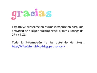 Esta breve presentación es una introducción para una
actividad de dibujo heráldico sencilla para alumnos de
2º de ESO.
Toda la información se ha obtenido del blog:
http://dibujoheraldico.blogspot.com.es/
 