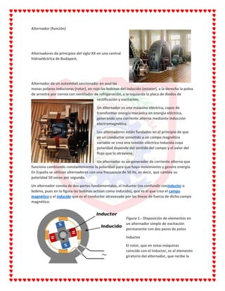Alternador (función)
Alternadores de principios del siglo XX en una central
hidroeléctrica de Budapest.
Alternador de un automóvil seccionado: en azul las
masas polares inductoras (rotor), en rojo las bobinas del inducido (estator), a la derecha la polea
de arrastre por correa con ventilador de refrigeración, a la izquierda la placa de diodos de
rectificación y excitación.
Un alternador es una máquina eléctrica, capaz de
transformar energía mecánica en energía eléctrica,
generando una corriente alterna mediante inducción
electromagnética.
Los alternadores están fundados en el principio de que
en un conductor sometido a un campo magnético
variable se crea una tensión eléctrica inducida cuya
polaridad depende del sentido del campo y el valor del
flujo que lo atraviesa.
Un alternador es un generador de corriente alterna que
funciona cambiando constantemente la polaridad para que haya movimiento y genere energía.
En España se utilizan alternadores con una frecuencia de 50 Hz, es decir, que cambia su
polaridad 50 veces por segundo.
Un alternador consta de dos partes fundamentales, el inductor (no confundir coninductor o
bobina, pues en la figura las bobinas actúan como inducido), que es el que crea el campo
magnético y el inducido que es el conductor atravesado por las líneas de fuerza de dicho campo
magnético.
Figura 1.- Disposición de elementos en
un alternador simple de excitación
permanente con dos pares de polos
Inductor
El rotor, que en estas máquinas
coincide con el inductor, es el elemento
giratorio del alternador, que recibe la
 