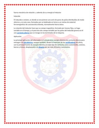 fuerza mecánica de rotación. y además da su energía al inductor
Inducido
El inducido o estator, es donde se encuentran una serie de pares de polos distribuidos de modo
alterno y, en este caso, formados por un bobinado en torno a un núcleo de material
ferromagnético de característica blanda, normalmente hierro dulce.
La rotación del inductor hace que su campo magnético, formado por imanes fijos, se haga
variable en el tiempo, y el paso de este campo variable por los polos del inducido genera en él
una corriente alterna que se recoge en los terminales de la máquina.
Aplicación
La principal aplicación del alternador es la de generar energía eléctrica de corriente alterna para
entregar a la red eléctrica, aunque también, desde la invención de los rectificadores de silicio,
son la principal fuente de energía eléctrica en todo tipo de vehículos como automóviles, aviones,
barcos y trenes, desplazando a la dinamo por ser más eficiente y económico.
 