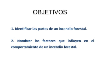 OBJETIVOS
1. Identificar las partes de un incendio forestal.
2. Nombrar los factores que influyen en el
comportamiento de un incendio forestal.
 