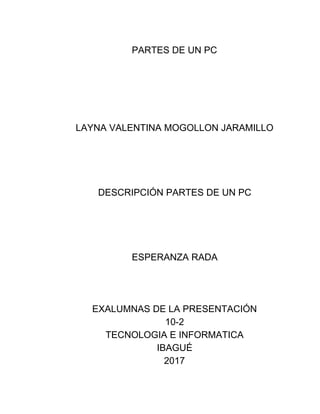 PARTES​ ​DE​ ​UN​ ​PC
LAYNA​ ​VALENTINA​ ​MOGOLLON​ ​JARAMILLO
DESCRIPCIÓN​ ​PARTES​ ​DE​ ​UN​ ​PC
ESPERANZA​ ​RADA
EXALUMNAS​ ​DE​ ​LA​ ​PRESENTACIÓN
10-2
TECNOLOGIA​ ​E​ ​INFORMATICA
IBAGUÉ
2017
 