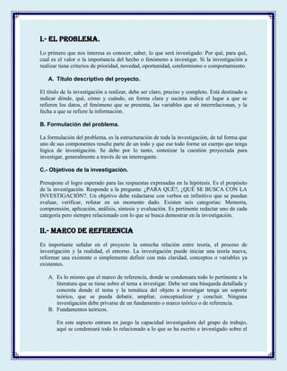 I.- EL PROBLEMA.
Lo primero que nos interesa es conocer, saber, lo que será investigado: Por qué, para qué,
cual es el valor o la importancia del hecho o fenómeno a investigar. Si la investigación a
realizar tiene criterios de prioridad, novedad, oportunidad, conformismo o comportamiento.
A. Título descriptivo del proyecto.
El título de la investigación a realizar, debe ser claro, preciso y completo. Está destinado a
indicar dónde, qué, cómo y cuándo, en forma clara y sucinta indica el lugar a que se
refieren los datos, el fenómeno que se presenta, las variables que sé interrelacionan, y la
fecha a que se refiere la información.
B. Formulación del problema.
La formulación del problema, es la estructuración de toda la investigación, de tal forma que
uno de sus componentes resulte parte de un todo y que ese todo forme un cuerpo que tenga
lógica de investigación. Se debe por lo tanto, sintetizar la cuestión proyectada para
investigar, generalmente a través de un interrogante.
C.- Objetivos de la investigación.
Presupone el logro esperado para las respuestas expresadas en la hipótesis. Es el propósito
de la investigación. Responde a la pregunta: ¿PARA QUÉ?, ¿QUÉ SE BUSCA CON LA
INVESTIGACIÓN?. Un objetivo debe redactarse con verbos en infinitivo que se puedan
evaluar, verificar, refutar en un momento dado. Existen seis categorías: Memoria,
comprensión, aplicación, análisis, síntesis y evaluación. Es pertinente redactar uno de cada
categoría pero siempre relacionado con lo que se busca demostrar en la investigación.
II.- MARCO DE REFERENCIA
Es importante señalar en el proyecto la estrecha relación entre teoría, el proceso de
investigación y la realidad, el entorno. La investigación puede iniciar una teoría nueva,
reformar una existente o simplemente definir con más claridad, conceptos o variables ya
existentes.
A. Es lo mismo que el marco de referencia, donde se condensara todo lo pertinente a la
literatura que se tiene sobre el tema a investigar. Debe ser una búsqueda detallada y
concreta donde el tema y la temática del objeto a investigar tenga un soporte
teórico, que se pueda debatir, ampliar, conceptualizar y concluir. Ninguna
investigación debe privarse de un fundamento o marco teórico o de referencia.
B. Fundamentos teóricos.
En este aspecto entrara en juego la capacidad investigadora del grupo de trabajo,
aquí se condensará todo lo relacionado a lo que se ha escrito e investigado sobre el
 