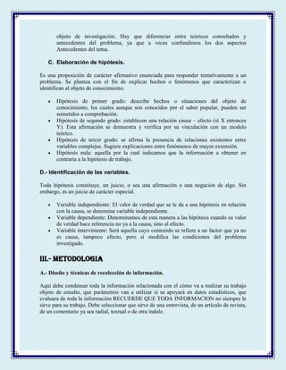 objeto de investigación. Hay que diferenciar entre teóricos consultados y
antecedentes del problema, ya que a veces confundimos los dos aspectos
Antecedentes del tema.
C. Elaboración de hipótesis.
Es una proposición de carácter afirmativo enunciada para responder tentativamente a un
problema. Se plantea con el fin de explicar hechos o fenómenos que caracterizan o
identifican al objeto de conocimiento.
Hipótesis de primer grado: describe hechos o situaciones del objeto de
conocimiento, los cuales aunque son conocidos por el saber popular, pueden ser
sometidos a comprobación.
Hipótesis de segundo grado: establecen una relación causa – efecto (sí X entonces
Y). Esta afirmación se demuestra y verifica por su vinculación con un modelo
teórico.
Hipótesis de tercer grado: se afirma la presencia de relaciones existentes entre
variables complejas. Sugiere explicaciones entre fenómenos de mayor extensión.
Hipótesis nula: aquella por la cual indicamos que la información a obtener en
contraria a la hipótesis de trabajo.
D.- Identificación de las variables.
Toda hipótesis constituye, un juicio, o sea una afirmación o una negación de algo. Sin
embargo, es un juicio de carácter especial.
Variable independiente: El valor de verdad que se le da a una hipótesis en relación
con la causa, se denomina variable independiente.
Variable dependiente: Denominamos de esta manera a las hipótesis cuando su valor
de verdad hace referencia no ya a la causa, sino al efecto.
Variable interviniente: Será aquella cuyo contenido se refiere a un factor que ya no
es causa, tampoco efecto, pero sí modifica las condiciones del problema
investigado.
III.- METODOLOGIA
A.- Diseño y técnicas de recolección de información.
Aquí debe condensar toda la información relacionada con el cómo va a realizar su trabajo
objeto de estudio, que parámetros van a utilizar si se apoyará en datos estadísticos, que
evaluara de toda la información RECUERDE QUE TODA INFORMACION no siempre le
sirve para su trabajo. Debe seleccionar que sirve de una entrevista, de un artículo de revista,
de un comentario ya sea radial, textual o de otra índole.
 